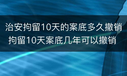 治安拘留10天的案底多久撤销 拘留10天案底几年可以撤销