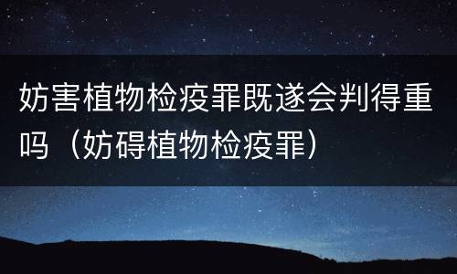 妨害植物检疫罪既遂会判得重吗（妨碍植物检疫罪）