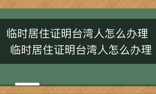 临时居住证明台湾人怎么办理 临时居住证明台湾人怎么办理流程