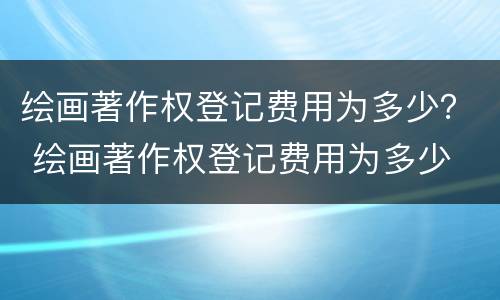 绘画著作权登记费用为多少？ 绘画著作权登记费用为多少