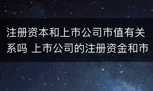注册资本和上市公司市值有关系吗 上市公司的注册资金和市值