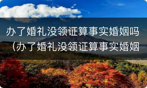 办了婚礼没领证算事实婚姻吗（办了婚礼没领证算事实婚姻吗2021）