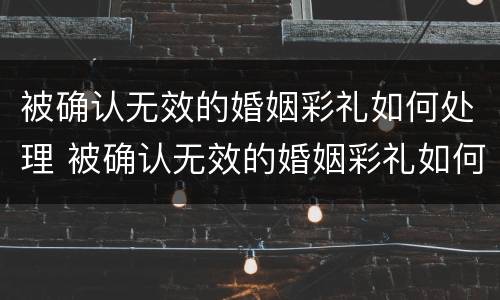 被确认无效的婚姻彩礼如何处理 被确认无效的婚姻彩礼如何处理呢