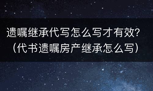 遗嘱继承代写怎么写才有效？（代书遗嘱房产继承怎么写）