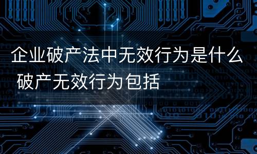 企业破产法中无效行为是什么 破产无效行为包括