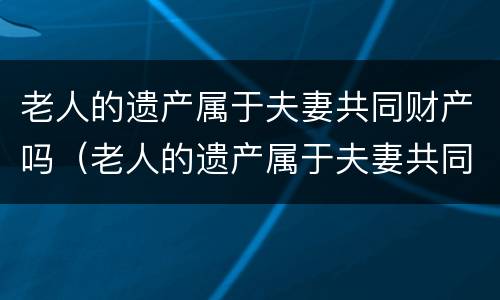 老人的遗产属于夫妻共同财产吗（老人的遗产属于夫妻共同财产吗怎么分）