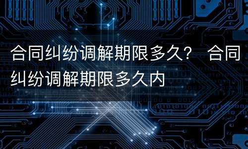 合同纠纷调解期限多久？ 合同纠纷调解期限多久内