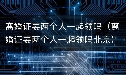 离婚证要两个人一起领吗（离婚证要两个人一起领吗北京）