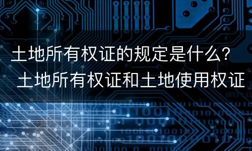 土地所有权证的规定是什么？ 土地所有权证和土地使用权证