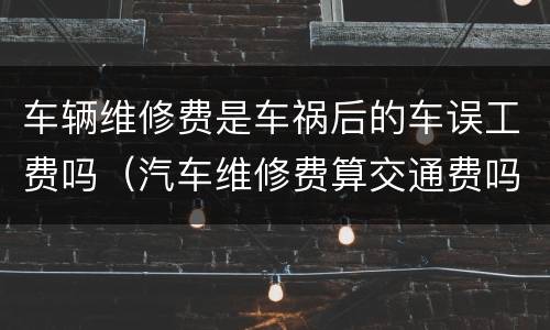 车辆维修费是车祸后的车误工费吗（汽车维修费算交通费吗）