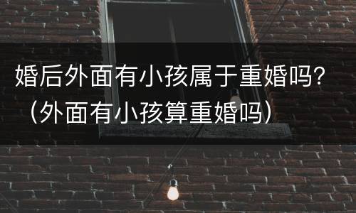 婚后外面有小孩属于重婚吗？（外面有小孩算重婚吗）