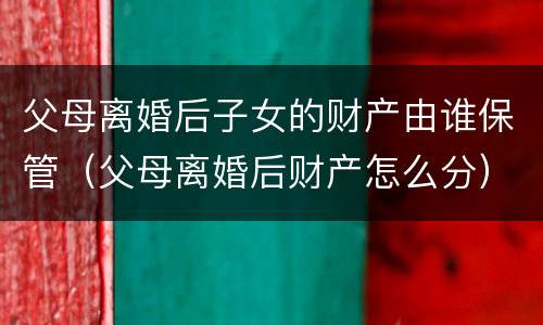 父母离婚后子女的财产由谁保管（父母离婚后财产怎么分）