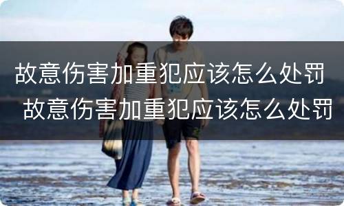 故意伤害加重犯应该怎么处罚 故意伤害加重犯应该怎么处罚呢