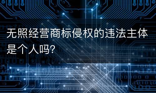 无照经营商标侵权的违法主体是个人吗？