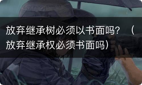 放弃继承树必须以书面吗？（放弃继承权必须书面吗）