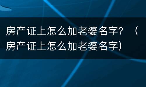 房产证上怎么加老婆名字？（房产证上怎么加老婆名字）