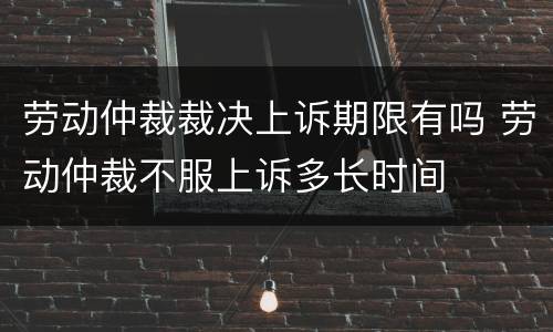 劳动仲裁裁决上诉期限有吗 劳动仲裁不服上诉多长时间