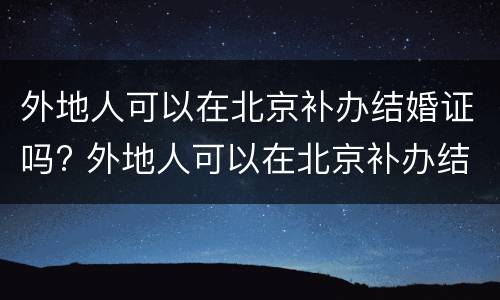 外地人可以在北京补办结婚证吗? 外地人可以在北京补办结婚证吗
