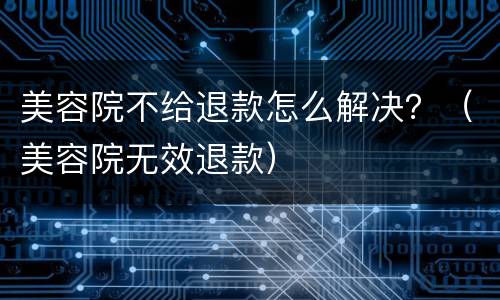 美容院不给退款怎么解决？（美容院无效退款）