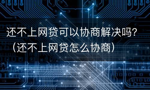 还不上网贷可以协商解决吗？（还不上网贷怎么协商）