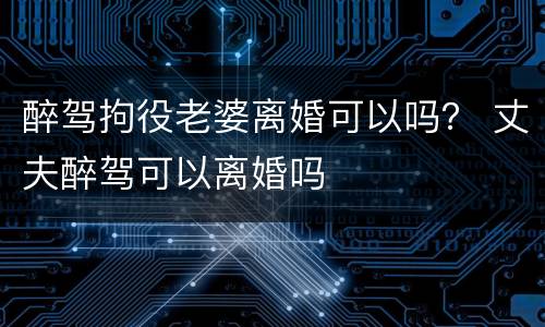 醉驾拘役老婆离婚可以吗？ 丈夫醉驾可以离婚吗