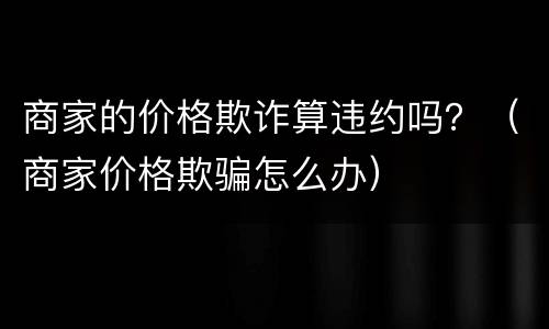 商家的价格欺诈算违约吗？（商家价格欺骗怎么办）