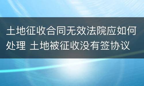 土地征收合同无效法院应如何处理 土地被征收没有签协议