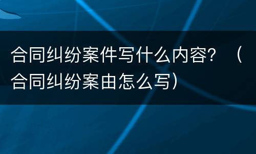 合同纠纷案件写什么内容？（合同纠纷案由怎么写）