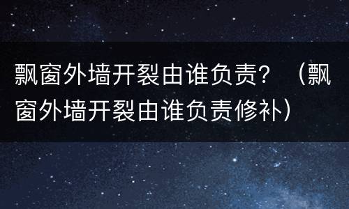 飘窗外墙开裂由谁负责？（飘窗外墙开裂由谁负责修补）
