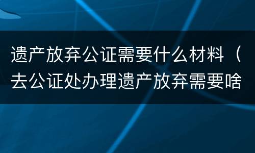 遗产放弃公证需要什么材料（去公证处办理遗产放弃需要啥资料）