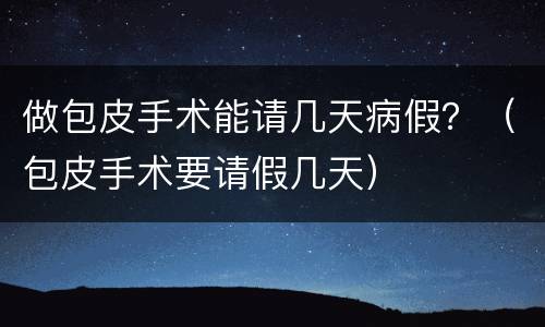 做包皮手术能请几天病假？（包皮手术要请假几天）