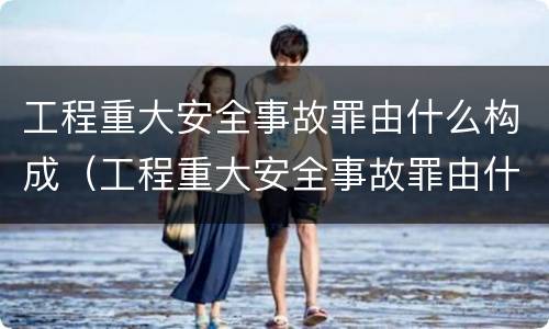 工程重大安全事故罪由什么构成（工程重大安全事故罪由什么构成的）