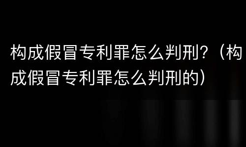 构成假冒专利罪怎么判刑?（构成假冒专利罪怎么判刑的）