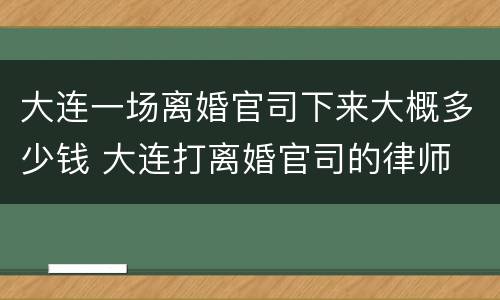 大连一场离婚官司下来大概多少钱 大连打离婚官司的律师