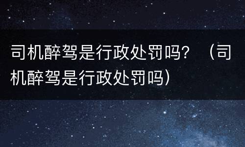 司机醉驾是行政处罚吗？（司机醉驾是行政处罚吗）