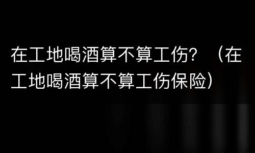 在工地喝酒算不算工伤？（在工地喝酒算不算工伤保险）