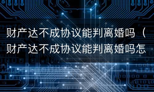 财产达不成协议能判离婚吗（财产达不成协议能判离婚吗怎么写）