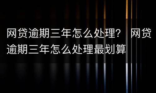 网贷逾期三年怎么处理？ 网贷逾期三年怎么处理最划算