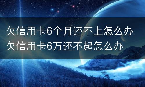 欠信用卡6个月还不上怎么办 欠信用卡6万还不起怎么办