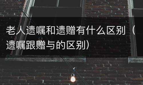 老人遗嘱和遗赠有什么区别（遗嘱跟赠与的区别）