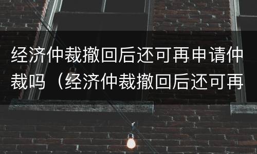 经济仲裁撤回后还可再申请仲裁吗（经济仲裁撤回后还可再申请仲裁吗）