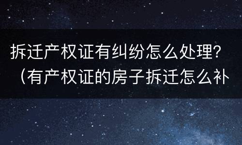拆迁产权证有纠纷怎么处理？（有产权证的房子拆迁怎么补偿）