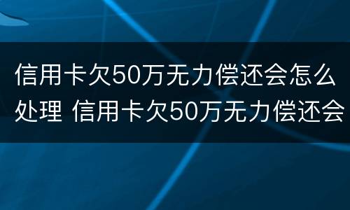 信用卡欠50万无力偿还会怎么处理 信用卡欠50万无力偿还会怎么处理呢