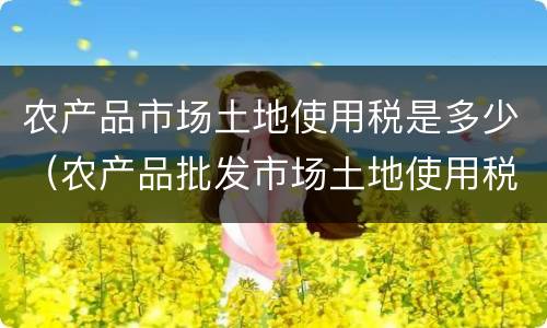 农产品市场土地使用税是多少（农产品批发市场土地使用税）