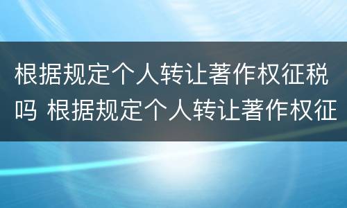 根据规定个人转让著作权征税吗 根据规定个人转让著作权征税吗合法吗