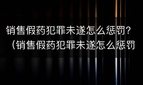 销售假药犯罪未遂怎么惩罚？（销售假药犯罪未遂怎么惩罚他人）