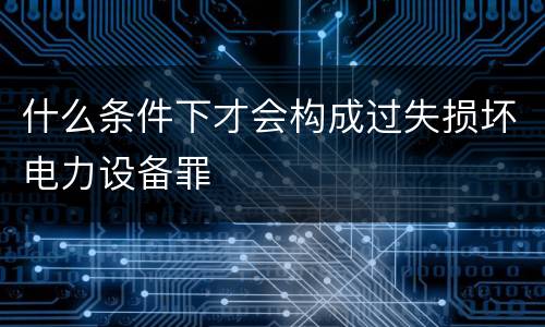 什么条件下才会构成过失损坏电力设备罪