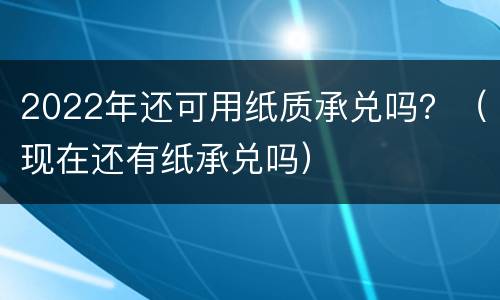 2022年还可用纸质承兑吗？（现在还有纸承兑吗）
