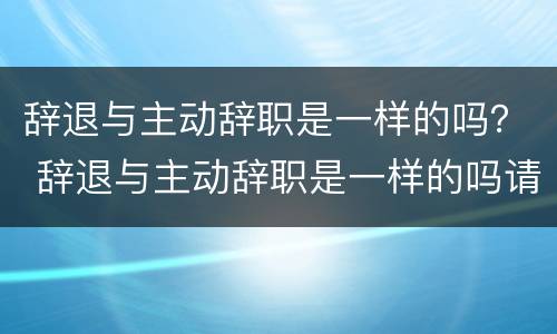 辞退与主动辞职是一样的吗？ 辞退与主动辞职是一样的吗请问
