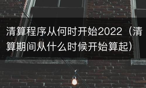 清算程序从何时开始2022（清算期间从什么时候开始算起）
